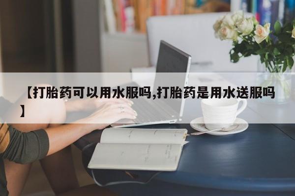 米非司酮在线下单【打胎药可以用水服吗,打胎药是用水送服吗】