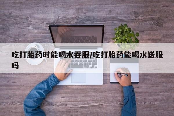 米非司酮在线下单吃打胎药时能喝水吞服/吃打胎药能喝水送服吗