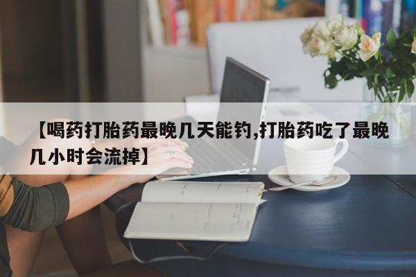 米非司酮在线下单【喝药打胎药最晚几天能钓,打胎药吃了最晚几小时会流掉】