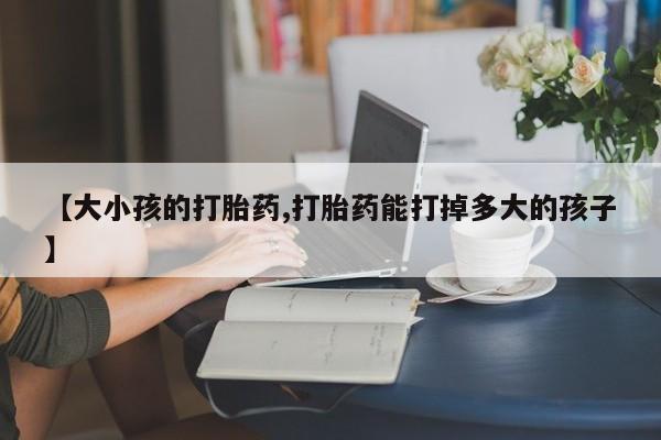 米非司酮在线下单【大小孩的打胎药,打胎药能打掉多大的孩子】