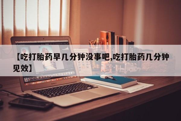 米非司酮在线下单【吃打胎药早几分钟没事吧,吃打胎药几分钟见效】