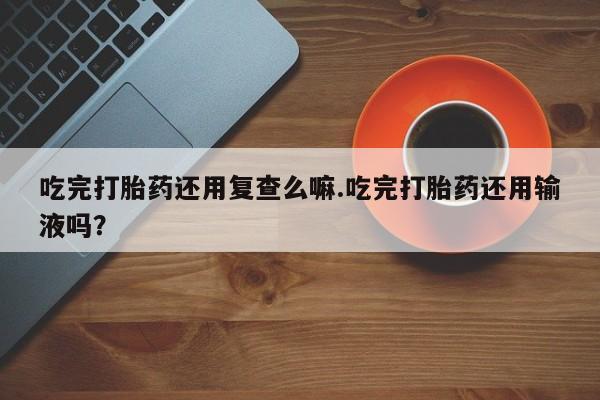 米非司酮在线下单吃完打胎药还用复查么嘛.吃完打胎药还用输液吗？