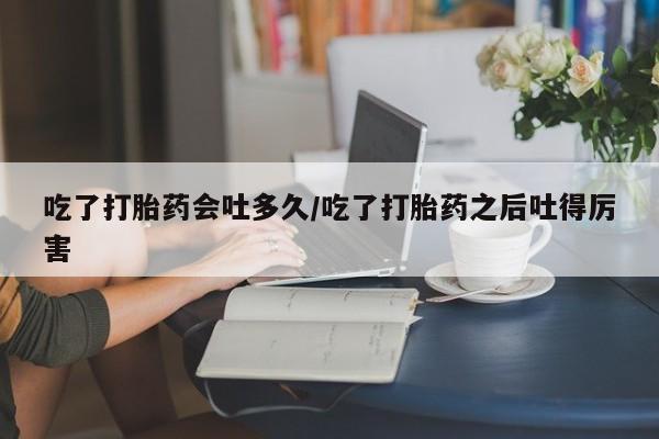 米非司酮在线下单吃了打胎药会吐多久/吃了打胎药之后吐得厉害