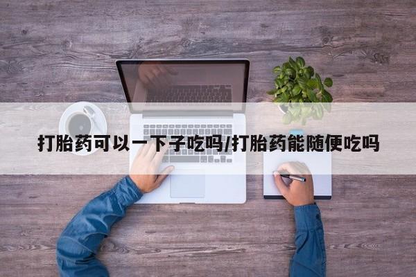 米非司酮在线下单打胎药可以一下子吃吗/打胎药能随便吃吗