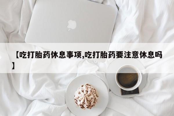 米非司酮在线下单【吃打胎药休息事项,吃打胎药要注意休息吗】