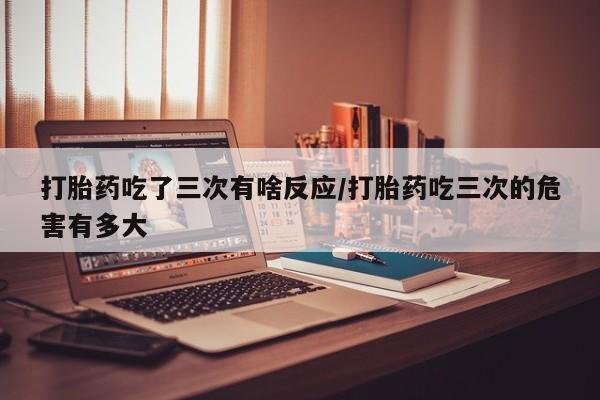 米非司酮在线下单打胎药吃了三次有啥反应/打胎药吃三次的危害有多大