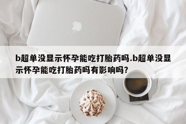 米非司酮在线下单b超单没显示怀孕能吃打胎药吗.b超单没显示怀孕能吃打胎药吗有影响吗？