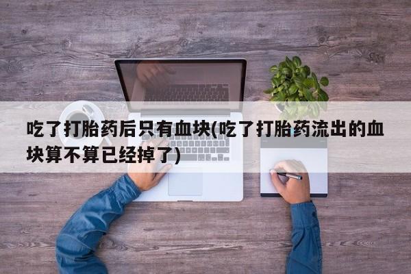 米非司酮在线下单吃了打胎药后只有血块(吃了打胎药流出的血块算不算已经掉了)