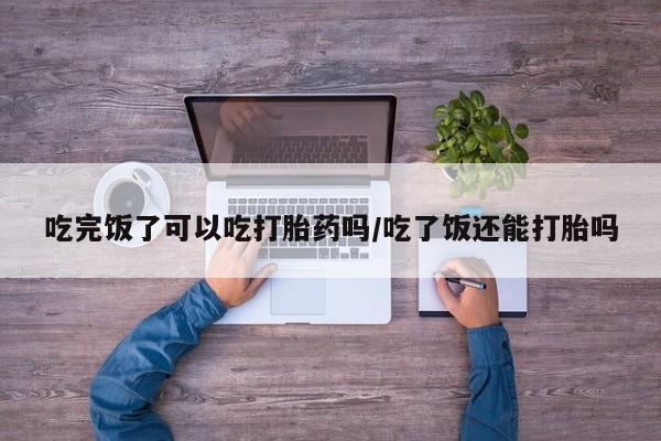 米非司酮在线下单吃完饭了可以吃打胎药吗/吃了饭还能打胎吗