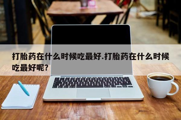 米非司酮在线下单打胎药在什么时候吃最好.打胎药在什么时候吃最好呢？