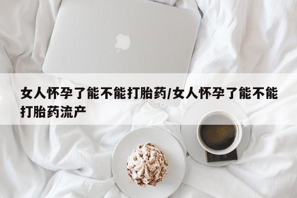 米非司酮在线下单女人怀孕了能不能打胎药/女人怀孕了能不能打胎药流产