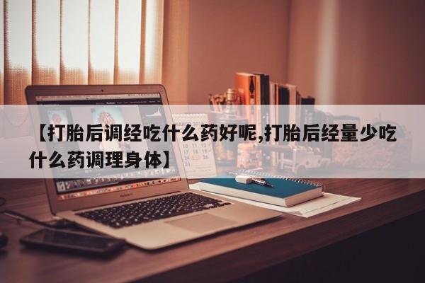米非司酮在线下单【打胎后调经吃什么药好呢,打胎后经量少吃什么药调理身体】