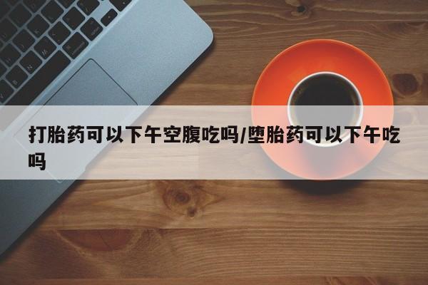 米非司酮在线下单打胎药可以下午空腹吃吗/堕胎药可以下午吃吗