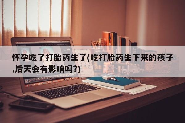 米非司酮在线下单怀孕吃了打胎药生了(吃打胎药生下来的孩子,后天会有影响吗?)