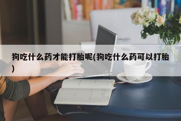 米非司酮在线下单狗吃什么药才能打胎呢(狗吃什么药可以打胎)