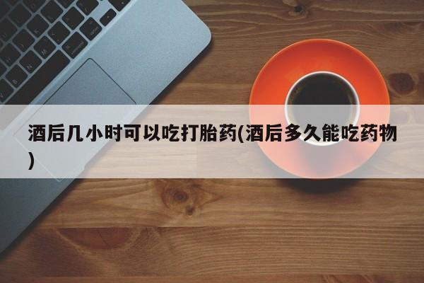 米非司酮在线下单酒后几小时可以吃打胎药(酒后多久能吃药物)