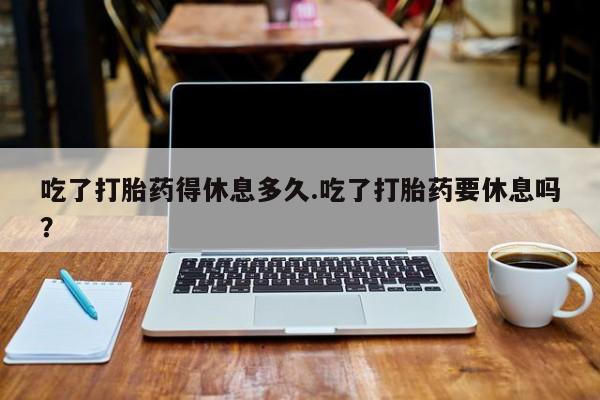 米非司酮在线下单吃了打胎药得休息多久.吃了打胎药要休息吗？