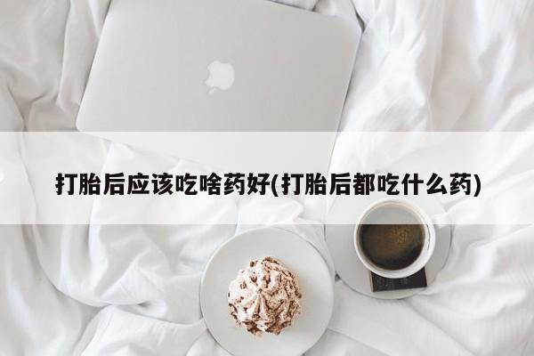 米非司酮在线下单打胎后应该吃啥药好(打胎后都吃什么药)