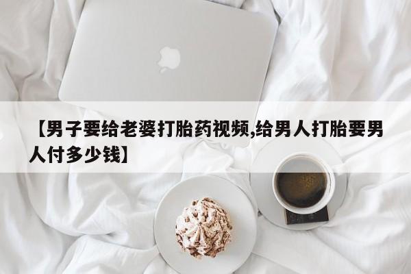 米非司酮在线下单【男子要给老婆打胎药视频,给男人打胎要男人付多少钱】