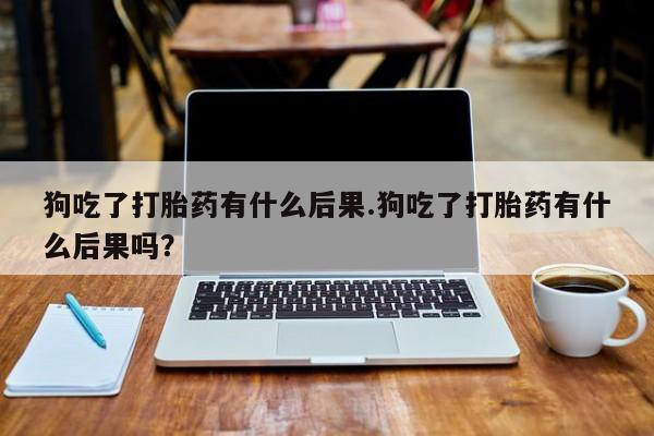 米非司酮在线下单狗吃了打胎药有什么后果.狗吃了打胎药有什么后果吗？