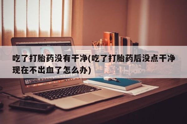 米非司酮在线下单吃了打胎药没有干净(吃了打胎药后没点干净现在不出血了怎么办)