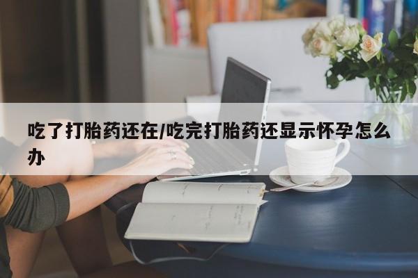 米非司酮在线下单吃了打胎药还在/吃完打胎药还显示怀孕怎么办