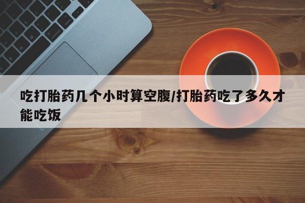 米非司酮在线下单吃打胎药几个小时算空腹/打胎药吃了多久才能吃饭