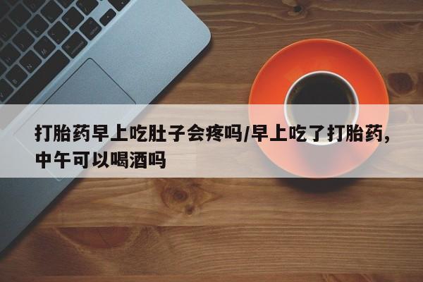 米非司酮在线下单打胎药早上吃肚子会疼吗/早上吃了打胎药,中午可以喝酒吗