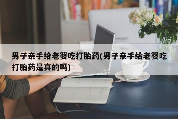 米非司酮在线下单男子亲手给老婆吃打胎药(男子亲手给老婆吃打胎药是真的吗)