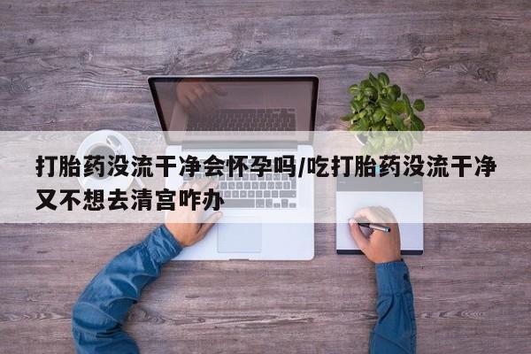 米非司酮在线下单打胎药没流干净会怀孕吗/吃打胎药没流干净又不想去清宫咋办