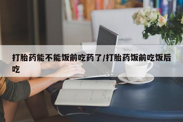 米非司酮在线下单打胎药能不能饭前吃药了/打胎药饭前吃饭后吃
