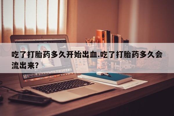 米非司酮在线下单吃了打胎药多久开始出血.吃了打胎药多久会流出来？