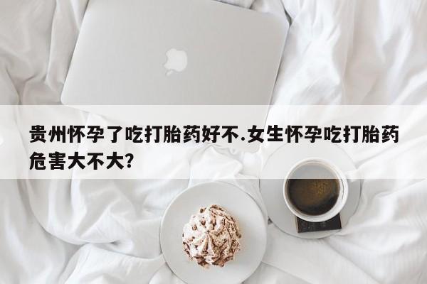 米非司酮在线下单贵州怀孕了吃打胎药好不.女生怀孕吃打胎药危害大不大？