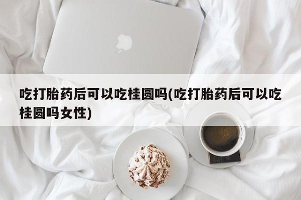 米非司酮在线下单吃打胎药后可以吃桂圆吗(吃打胎药后可以吃桂圆吗女性)