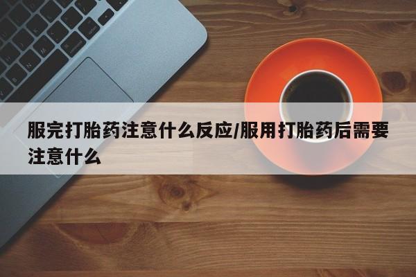 米非司酮在线下单服完打胎药注意什么反应/服用打胎药后需要注意什么