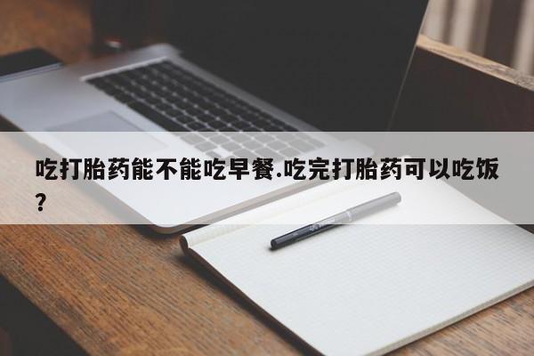 米非司酮在线下单吃打胎药能不能吃早餐.吃完打胎药可以吃饭？