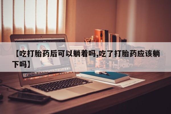 米非司酮在线下单【吃打胎药后可以躺着吗,吃了打胎药应该躺下吗】