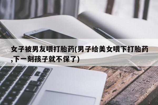 米非司酮在线下单女子被男友喂打胎药(男子给美女喂下打胎药,下一刻孩子就不保了)