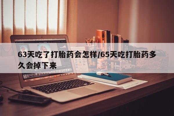 米非司酮在线下单63天吃了打胎药会怎样/65天吃打胎药多久会掉下来