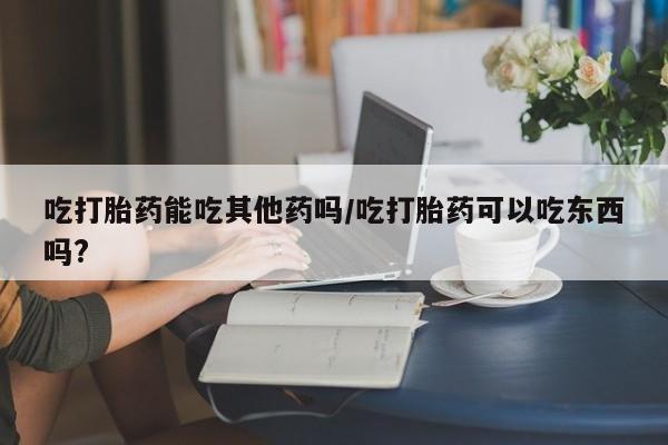 米非司酮在线下单吃打胎药能吃其他药吗/吃打胎药可以吃东西吗?