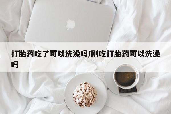 米非司酮在线下单打胎药吃了可以洗澡吗/刚吃打胎药可以洗澡吗