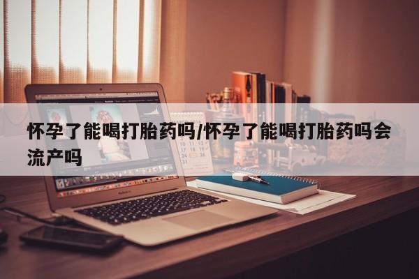 米非司酮在线下单怀孕了能喝打胎药吗/怀孕了能喝打胎药吗会流产吗