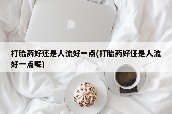 米非司酮在线下单打胎药好还是人流好一点(打胎药好还是人流好一点呢)