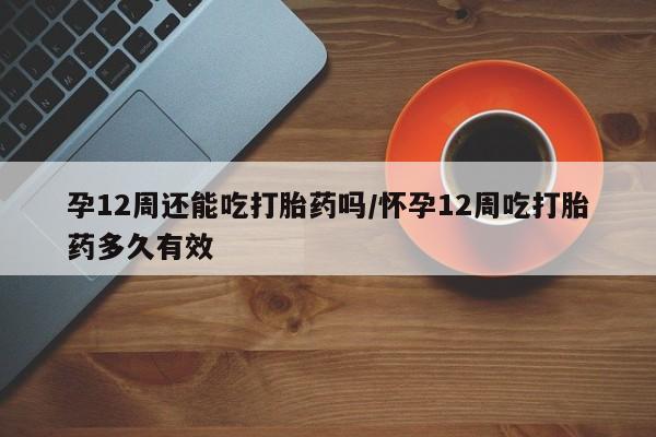 米非司酮在线下单孕12周还能吃打胎药吗/怀孕12周吃打胎药多久有效