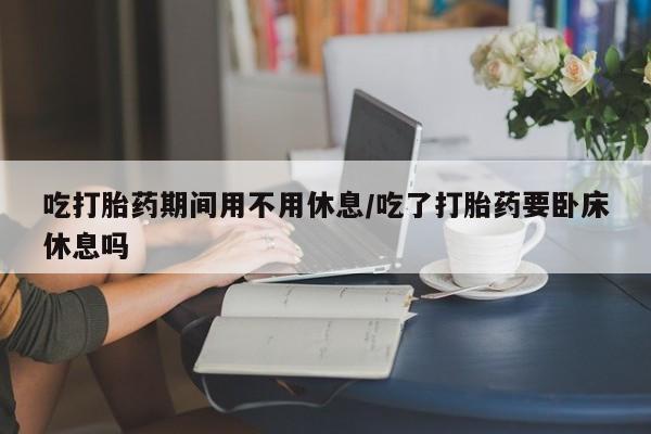 米非司酮在线下单吃打胎药期间用不用休息/吃了打胎药要卧床休息吗