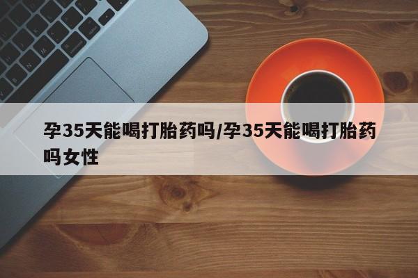 米非司酮在线下单孕35天能喝打胎药吗/孕35天能喝打胎药吗女性
