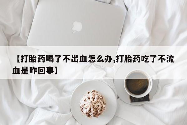米非司酮在线下单【打胎药喝了不出血怎么办,打胎药吃了不流血是咋回事】