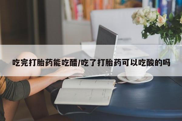 米非司酮在线下单吃完打胎药能吃醋/吃了打胎药可以吃酸的吗