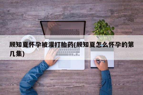 米非司酮在线下单顾知夏怀孕被灌打胎药(顾知夏怎么怀孕的第几集)