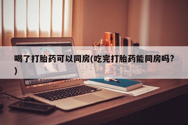 米非司酮在线下单喝了打胎药可以同房(吃完打胎药能同房吗?)